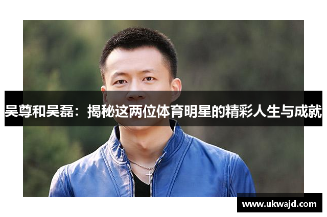 吴尊和吴磊：揭秘这两位体育明星的精彩人生与成就