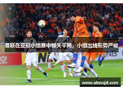 曼联在亚冠小组赛中憾失平局，小组出线形势严峻