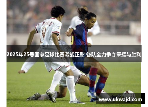 2025年25号国家足球比赛激战正酣 各队全力争夺荣耀与胜利